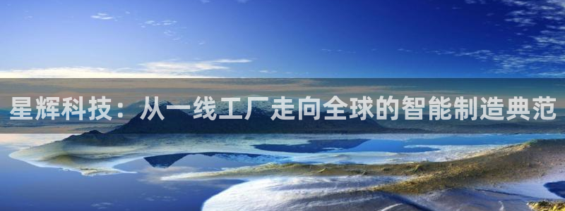 天辰臣娱乐:星辉科技:从一线工厂走向全球的智能制造典范