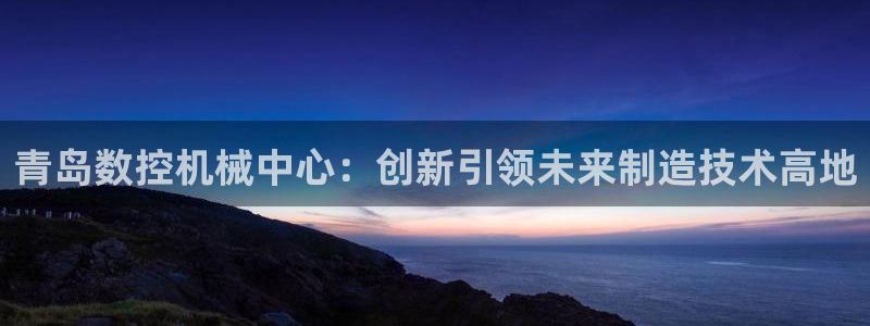 桂林天辰娱乐:青岛数控机械中心:创新引领未来制造技术高地