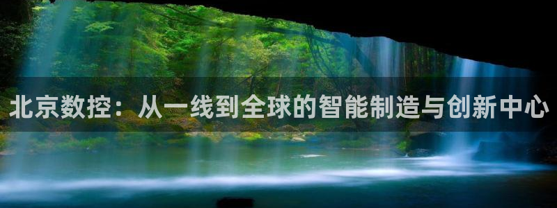 天辰娱乐开户:北京数控:从一线到全球的智能制造与创新中心