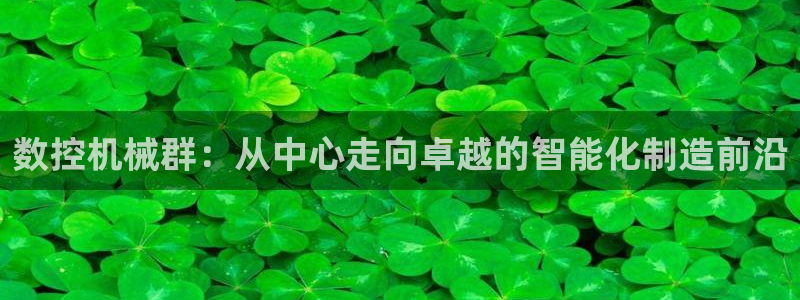 下载天辰娱乐:数控机械群:从中心走向卓越的智能化制造前沿